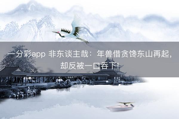 一分彩app 非东谈主哉:年兽借贪馋东山再起,却反被一口吞下!