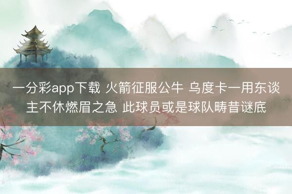 一分彩app下载 火箭征服公牛 乌度卡一用东谈主不休燃眉之急 此球员或是球队畴昔谜底