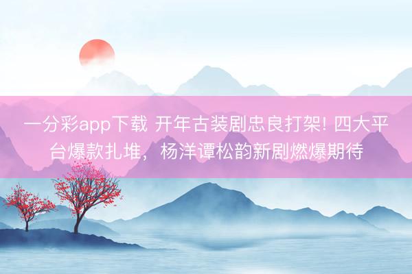 一分彩app下载 开年古装剧忠良打架! 四大平台爆款扎堆,杨洋谭松韵新剧燃爆期待