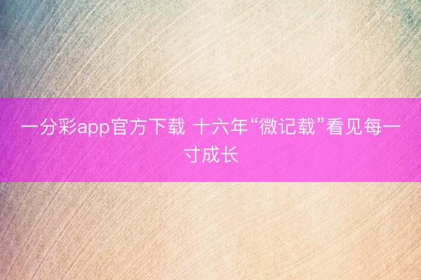 一分彩app官方下载 十六年“微记载”看见每一寸成长