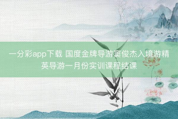 一分彩app下载 国度金牌导游窦俊杰入境游精英导游一月份实训课程结课