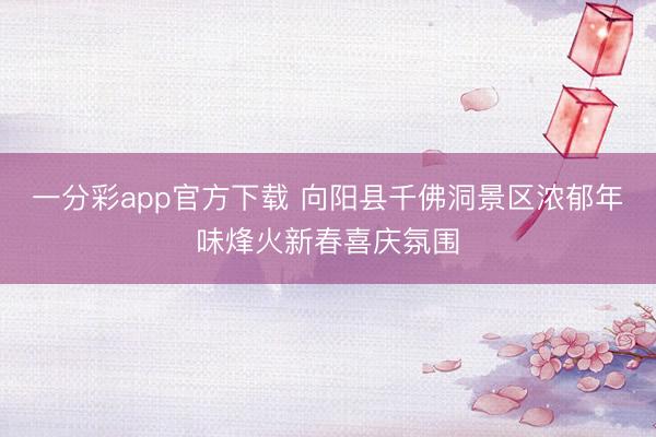 一分彩app官方下载 向阳县千佛洞景区浓郁年味烽火新春喜庆氛围
