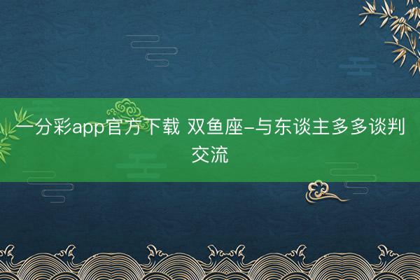 一分彩app官方下载 双鱼座-与东谈主多多谈判交流