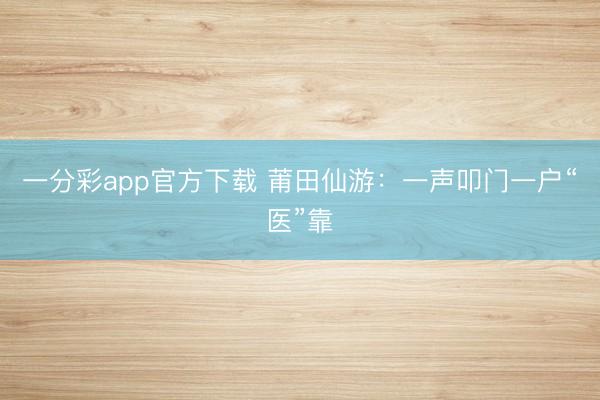 一分彩app官方下载 莆田仙游:一声叩门一户“医”靠