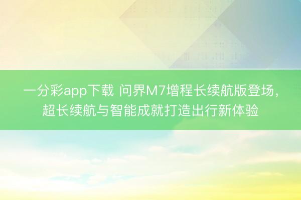 一分彩app下载 问界M7增程长续航版登场，超长续航与智能成就打造出行新体验