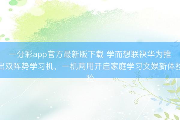 一分彩app官方最新版下载 学而想联袂华为推出双阵势学习机，一机两用开启家庭学习文娱新体验