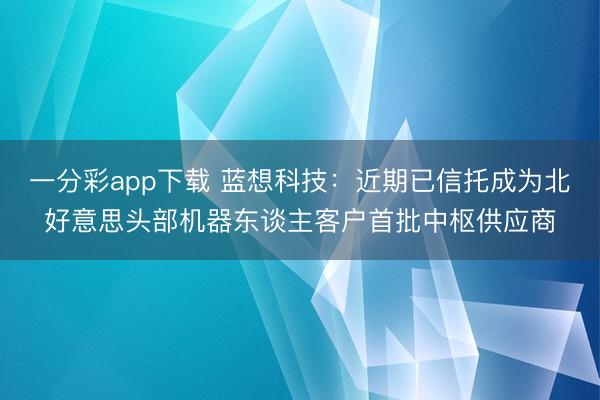 一分彩app下载 蓝想科技:近期已信托成为北好意思头部机器东谈主客户首批中枢供应商