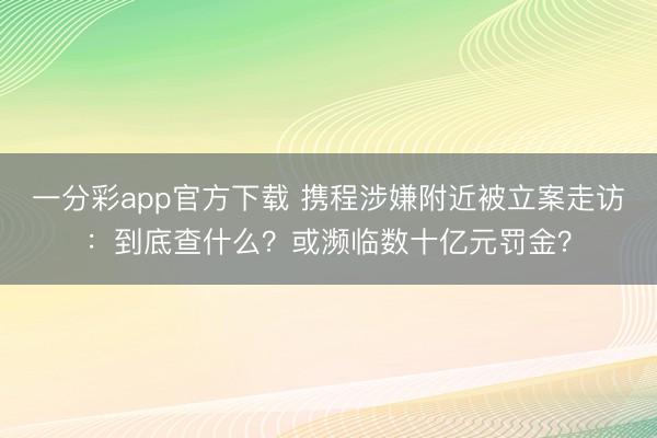 一分彩app官方下载 携程涉嫌附近被立案走访：到底查什么？或濒临数十亿元罚金？