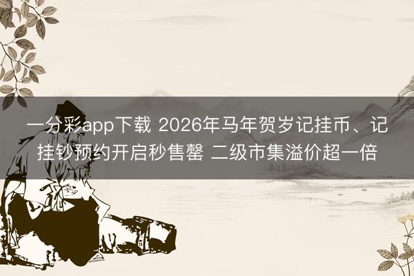 一分彩app下载 2026年马年贺岁记挂币、记挂钞预约开启秒售罄 二级市集溢价超一倍