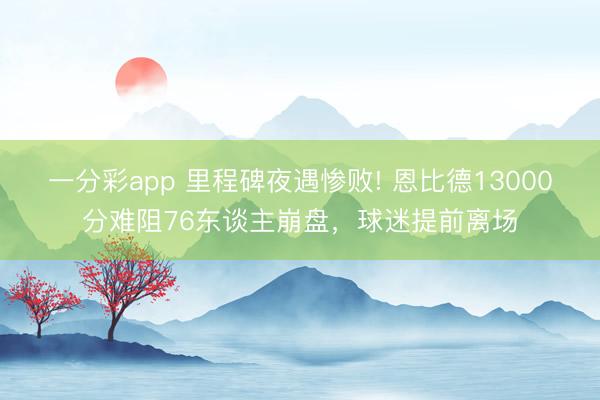 一分彩app 里程碑夜遇惨败! 恩比德13000分难阻76东谈主崩盘，球迷提前离场