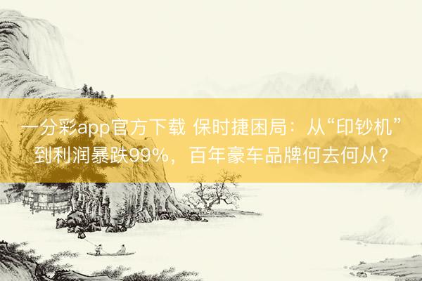 一分彩app官方下载 保时捷困局：从“印钞机”到利润暴跌99%，百年豪车品牌何去何从?