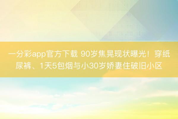 一分彩app官方下载 90岁焦晃现状曝光！穿纸尿裤、1天5包烟与小30岁娇妻住破旧小区