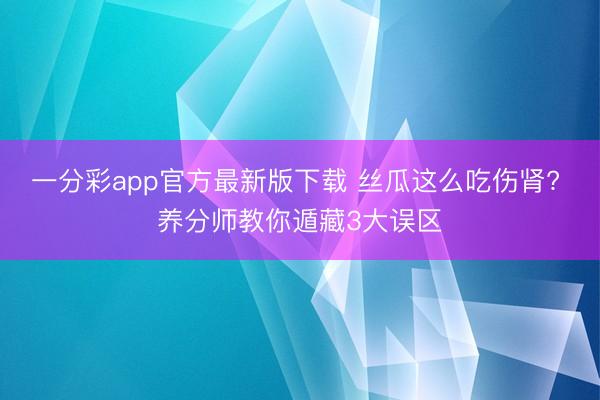 一分彩app官方最新版下载 丝瓜这么吃伤肾? 养分师教你遁藏3大误区