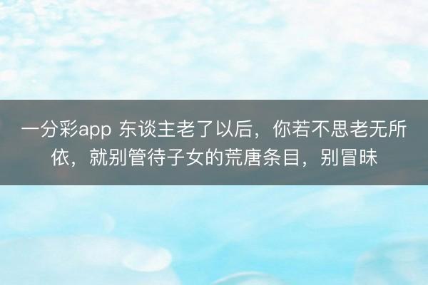 一分彩app 东谈主老了以后,你若不思老无所依,就别管待子女的荒唐条目,别冒昧