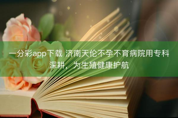 一分彩app下载 济南天伦不孕不育病院用专科深耕，为生殖健康护航