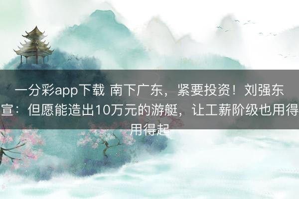 一分彩app下载 南下广东,紧要投资!刘强东官宣:但愿能造出10万元的游艇,让工薪阶级也用得起