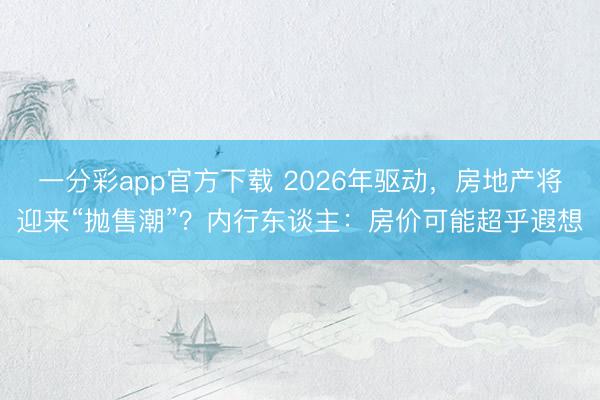 一分彩app官方下载 2026年驱动,房地产将迎来“抛售潮”?内行东谈主:房价可能超乎遐想