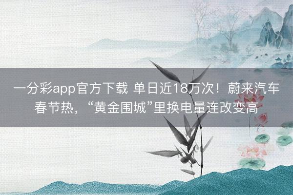 一分彩app官方下载 单日近18万次！蔚来汽车春节热，“黄金围城”里换电量连改变高