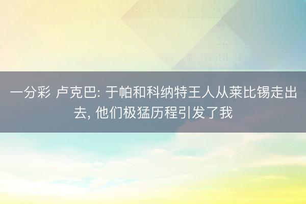 一分彩 卢克巴: 于帕和科纳特王人从莱比锡走出去, 他们极猛历程引发了我