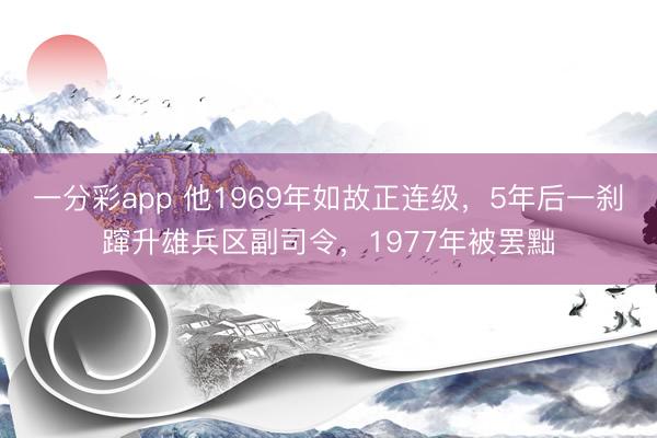 一分彩app 他1969年如故正连级,5年后一刹蹿升雄兵区副司令,1977年被罢黜
