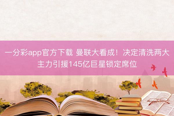 一分彩app官方下载 曼联大看成!决定清洗两大主力引援145亿巨星锁定席位