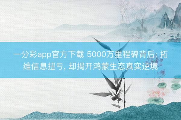 一分彩app官方下载 5000万里程碑背后: 拓维信息扭亏， 却揭开鸿蒙生态真实逆境